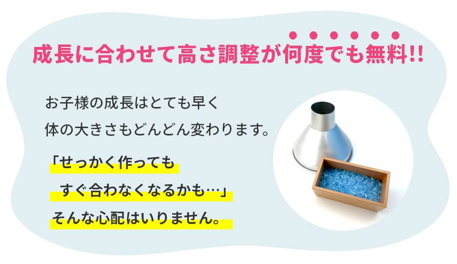 お子様の成長はとても早く、体の大きさもどんどん変わります。「せっかく作ってもすぐ合わなくなるかも…」そんな心配はいりません。