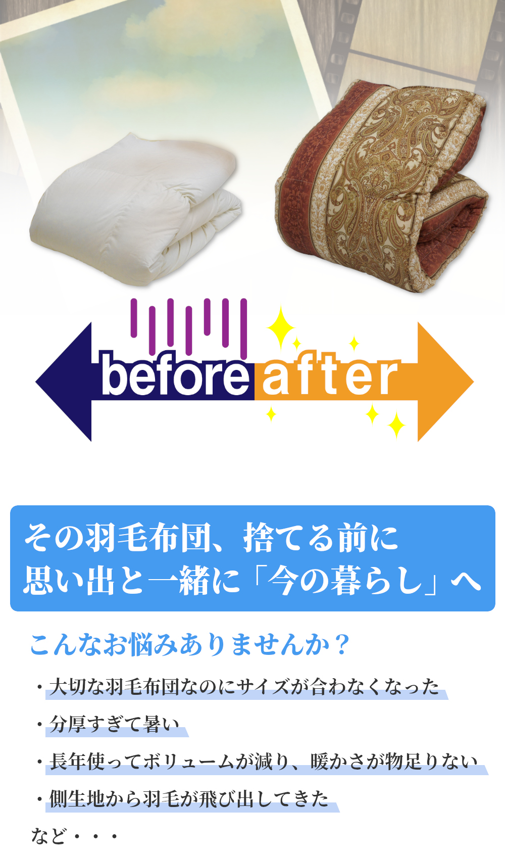 その羽毛布団、捨てる前に。思い出と一緒に「今の暮らし」へ。こんなお悩みありませんか？「大切な羽毛布団なのにサイズが合わなくなった」「分厚すぎて暑い」「長年使ってボリュームが減り、暖かさが物足りない」「側生地から羽毛が飛び出してきた」など